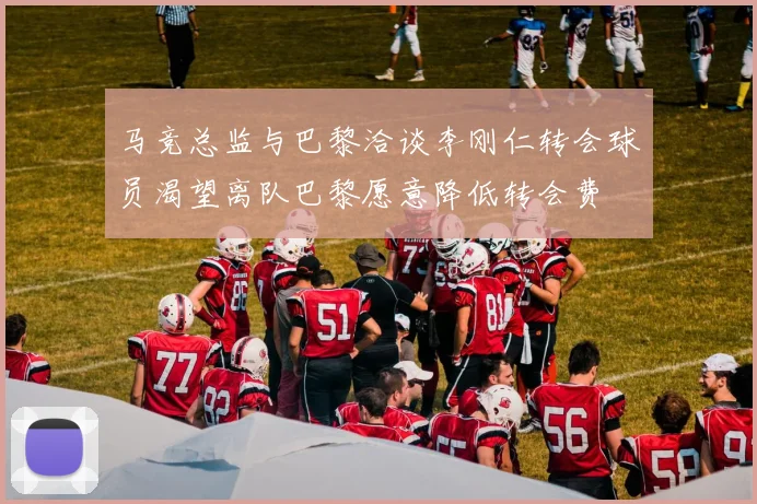 马竞总监与巴黎洽谈李刚仁转会球员渴望离队巴黎愿意降低转会费