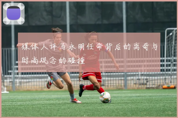 媒体人评马永明任命背后的离奇与时尚观念的碰撞