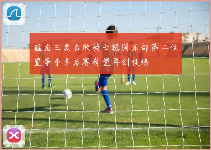 猛龙三度击败骑士稳固东部第二位置争夺季后赛有望再创佳绩
