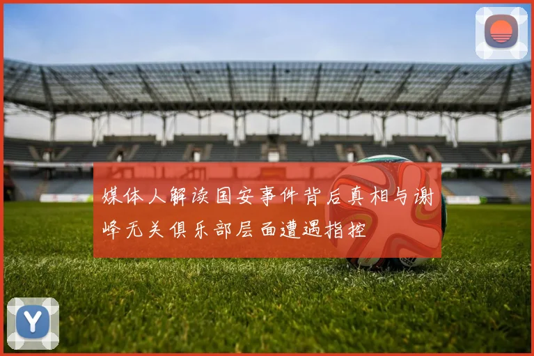 媒体人解读国安事件背后真相与谢峰无关俱乐部层面遭遇指控