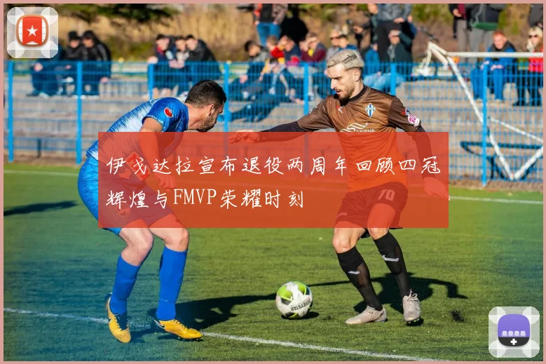 伊戈达拉宣布退役两周年回顾四冠辉煌与FMVP荣耀时刻