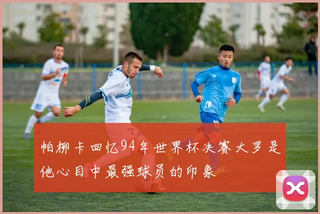 帕柳卡回忆94年世界杯决赛大罗是他心目中最强球员的印象