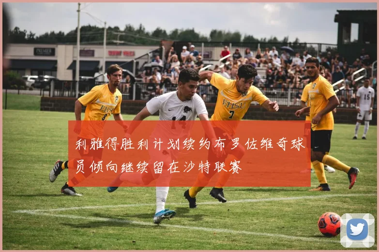 利雅得胜利计划续约布罗佐维奇球员倾向继续留在沙特联赛