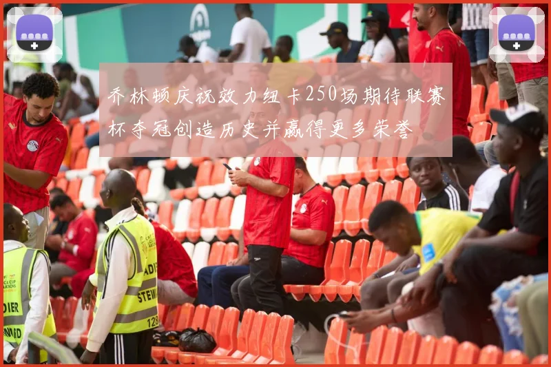 乔林顿庆祝效力纽卡250场期待联赛杯夺冠创造历史并赢得更多荣誉