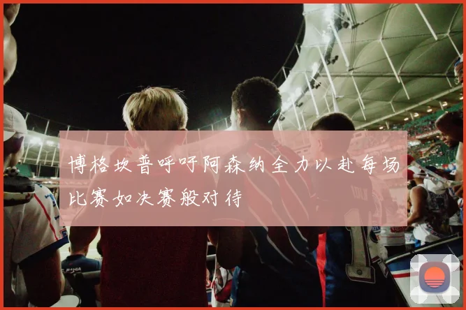 博格坎普呼吁阿森纳全力以赴每场比赛如决赛般对待