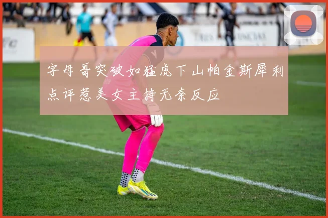 字母哥突破如猛虎下山帕金斯犀利点评惹美女主持无奈反应