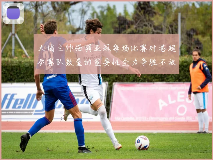 大埔主帅强调亚冠每场比赛对港超参赛队数量的重要性全力争胜不放松