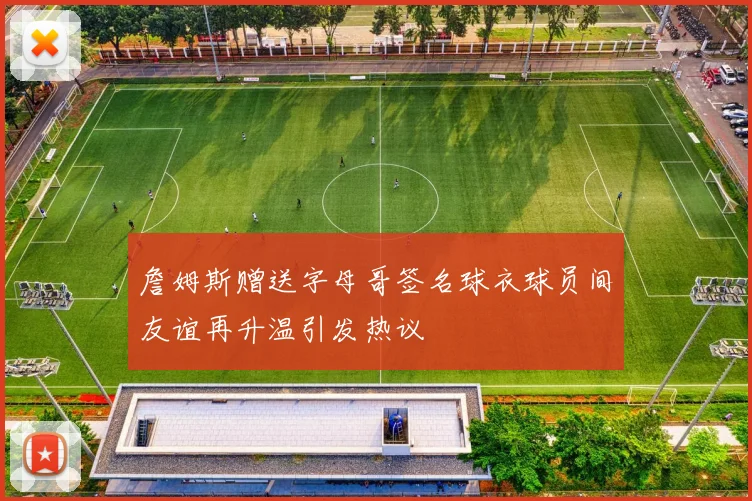 詹姆斯赠送字母哥签名球衣球员间友谊再升温引发热议