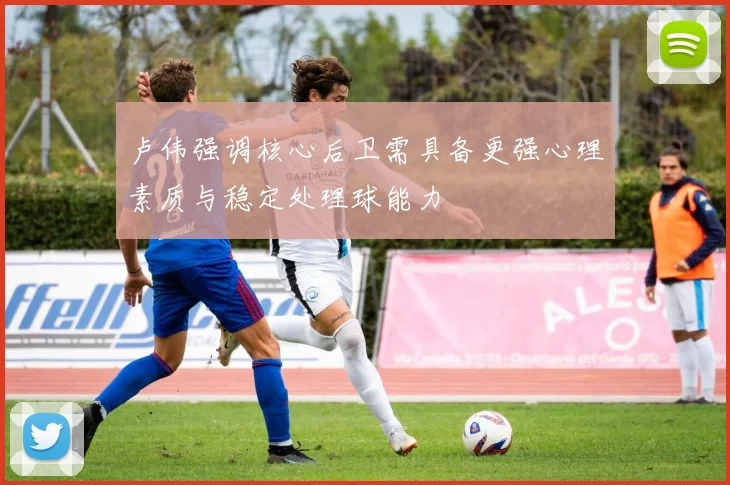 卢伟强调核心后卫需具备更强心理素质与稳定处理球能力
