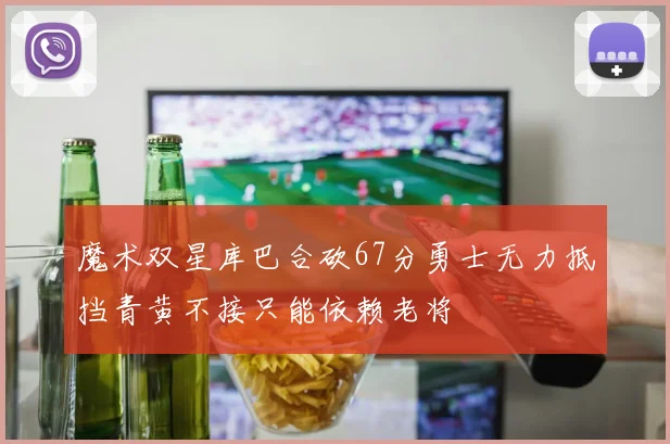 魔术双星库巴合砍67分勇士无力抵挡青黄不接只能依赖老将