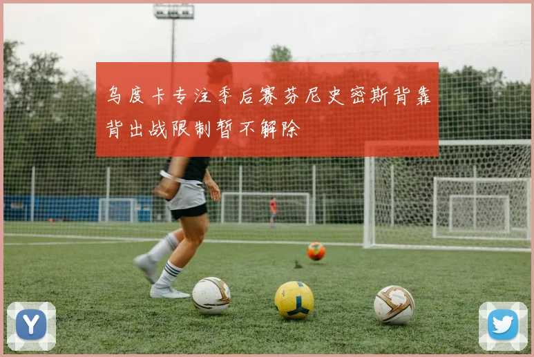 乌度卡专注季后赛芬尼史密斯背靠背出战限制暂不解除