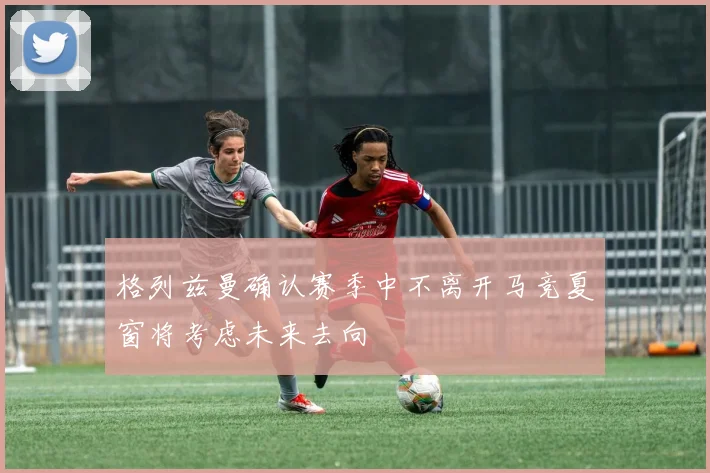 格列兹曼确认赛季中不离开马竞夏窗将考虑未来去向